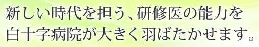 新しい時代を担う、研修医の能力を白十字病院が大きく羽ばたかせます。